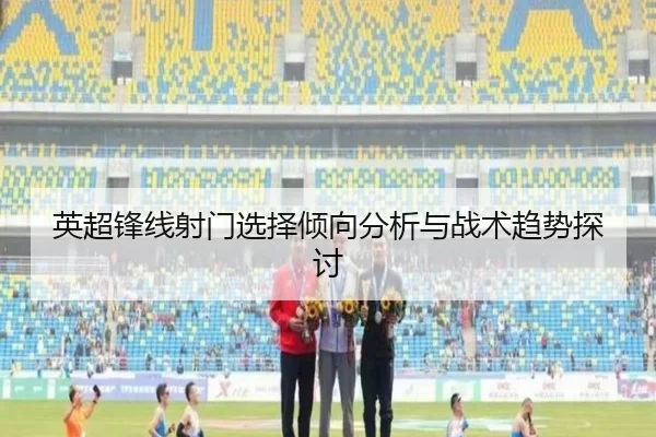 英超锋线射门选择倾向分析与战术趋势探讨