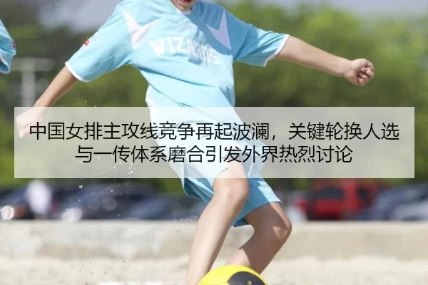 中国女排主攻线竞争再起波澜，关键轮换人选与一传体系磨合引发外界热烈讨论